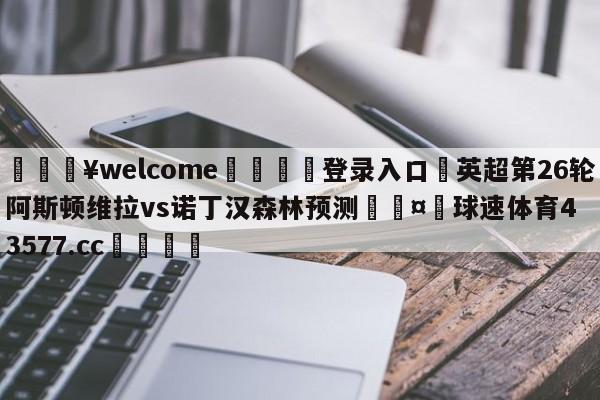 💥welcome🍖登录入口⛎英超第26轮阿斯顿维拉vs诺丁汉森林预测🤮球速体育43577.cc🍦