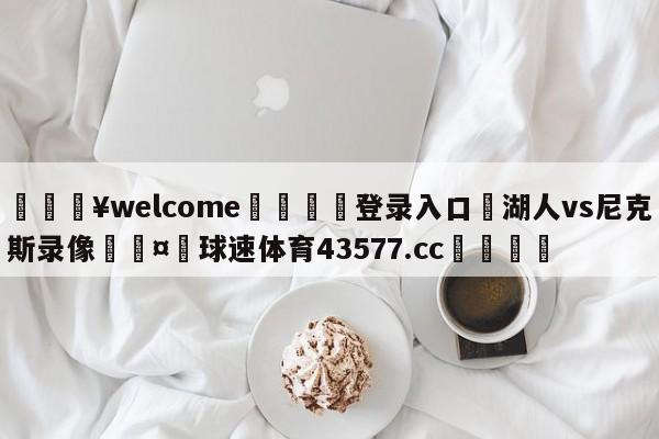 💥welcome🍖登录入口⛎湖人vs尼克斯录像🤮球速体育43577.cc🍦