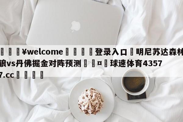 💥welcome🍖登录入口⛎明尼苏达森林狼vs丹佛掘金对阵预测🤮球速体育43577.cc🍦