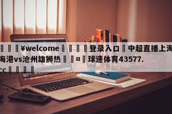 💥welcome🍖登录入口⛎中超直播上海海港vs沧州雄狮热🤮球速体育43577.cc🍦