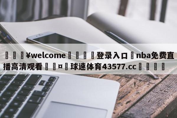 💥welcome🍖登录入口⛎nba免费直播高清观看🤮球速体育43577.cc🍦