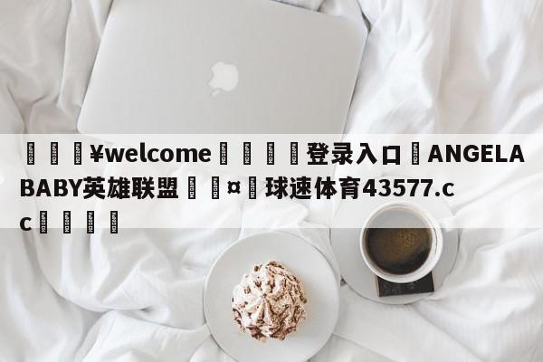 💥welcome🍖登录入口⛎ANGELABABY英雄联盟🤮球速体育43577.cc🍦