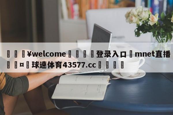 💥welcome🍖登录入口⛎mnet直播🤮球速体育43577.cc🍦