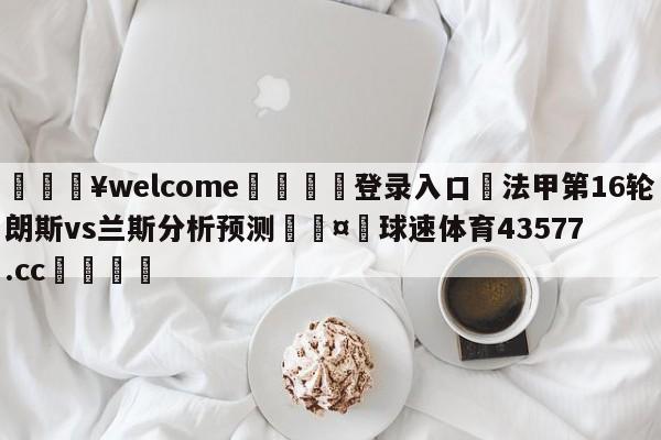 💥welcome🍖登录入口⛎法甲第16轮朗斯vs兰斯分析预测🤮球速体育43577.cc🍦