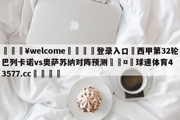 💥welcome🍖登录入口⛎西甲第32轮巴列卡诺vs奥萨苏纳对阵预测🤮球速体育43577.cc🍦