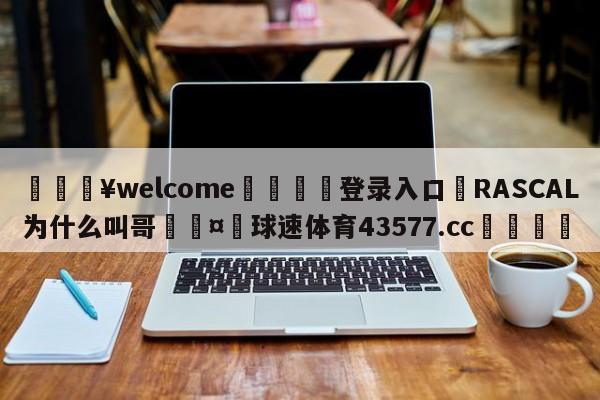 💥welcome🍖登录入口⛎RASCAL为什么叫哥🤮球速体育43577.cc🍦