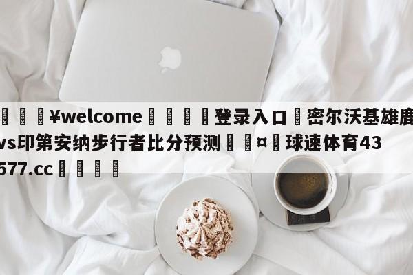 💥welcome🍖登录入口⛎密尔沃基雄鹿vs印第安纳步行者比分预测🤮球速体育43577.cc🍦