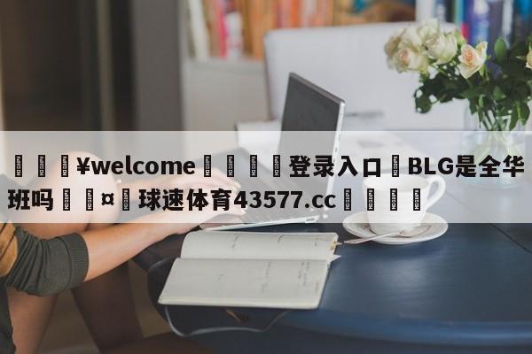 💥welcome🍖登录入口⛎BLG是全华班吗🤮球速体育43577.cc🍦