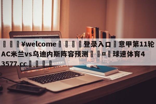 💥welcome🍖登录入口⛎意甲第11轮AC米兰vs乌迪内斯阵容预测🤮球速体育43577.cc🍦