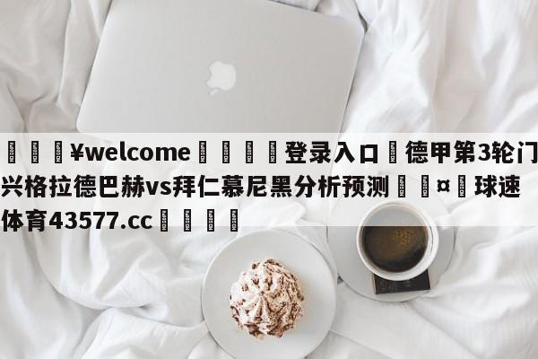 💥welcome🍖登录入口⛎德甲第3轮门兴格拉德巴赫vs拜仁慕尼黑分析预测🤮球速体育43577.cc🍦