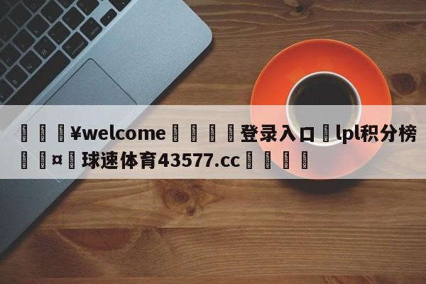 💥welcome🍖登录入口⛎lpl积分榜🤮球速体育43577.cc🍦