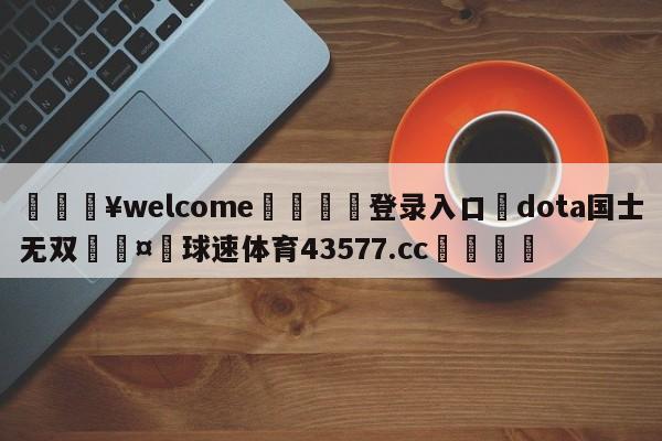 💥welcome🍖登录入口⛎dota国士无双🤮球速体育43577.cc🍦