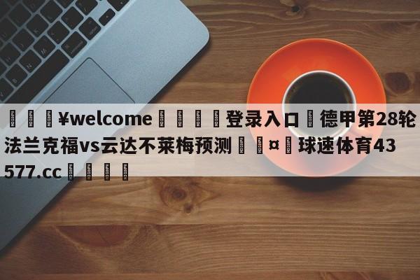 💥welcome🍖登录入口⛎德甲第28轮法兰克福vs云达不莱梅预测🤮球速体育43577.cc🍦