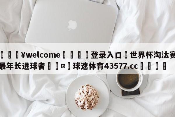 💥welcome🍖登录入口⛎世界杯淘汰赛最年长进球者🤮球速体育43577.cc🍦