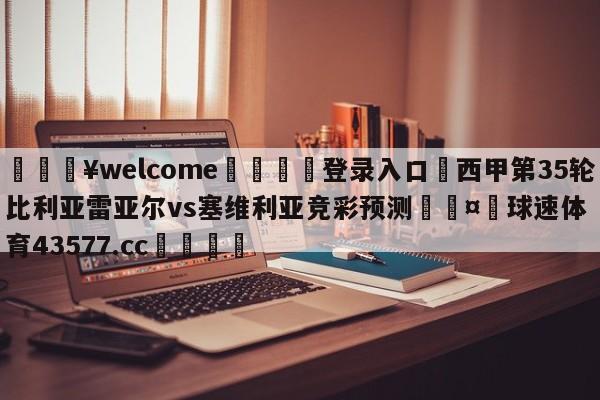 💥welcome🍖登录入口⛎西甲第35轮比利亚雷亚尔vs塞维利亚竞彩预测🤮球速体育43577.cc🍦