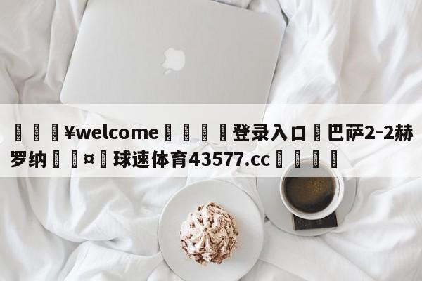 💥welcome🍖登录入口⛎巴萨2-2赫罗纳🤮球速体育43577.cc🍦