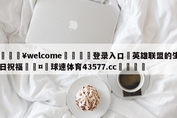 💥welcome🍖登录入口⛎英雄联盟的生日祝福🤮球速体育43577.cc🍦