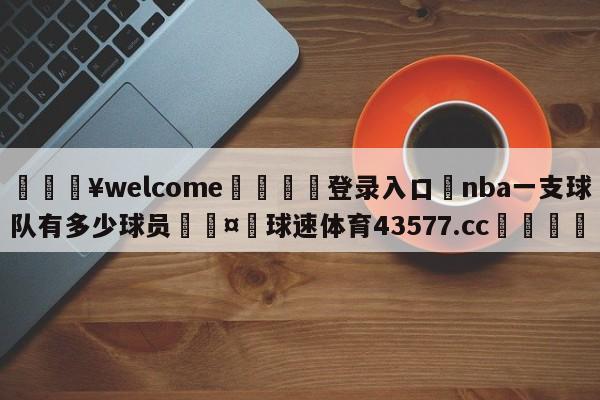 💥welcome🍖登录入口⛎nba一支球队有多少球员🤮球速体育43577.cc🍦