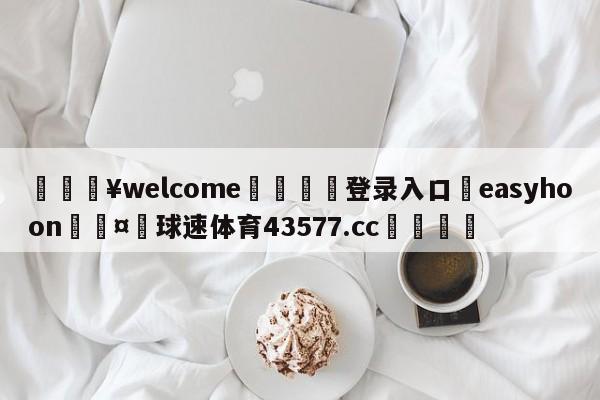 💥welcome🍖登录入口⛎easyhoon🤮球速体育43577.cc🍦