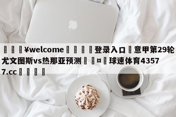 💥welcome🍖登录入口⛎意甲第29轮尤文图斯vs热那亚预测🤮球速体育43577.cc🍦