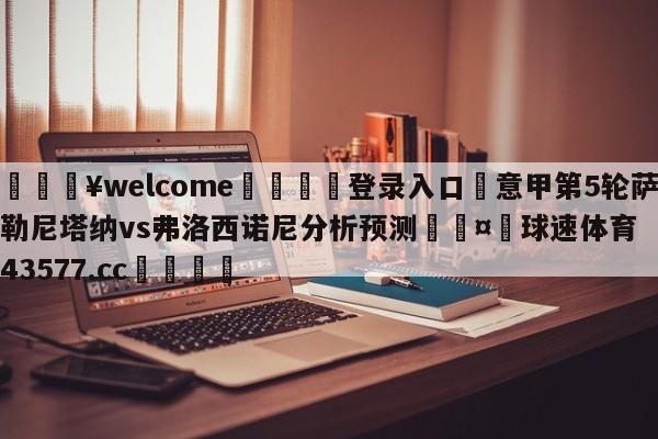 💥welcome🍖登录入口⛎意甲第5轮萨勒尼塔纳vs弗洛西诺尼分析预测🤮球速体育43577.cc🍦