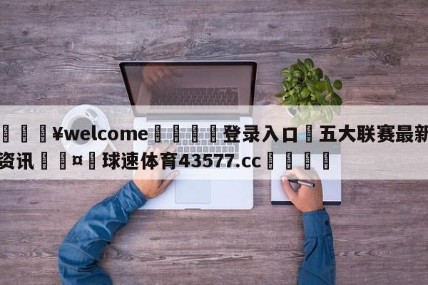 💥welcome🍖登录入口⛎五大联赛最新资讯🤮球速体育43577.cc🍦