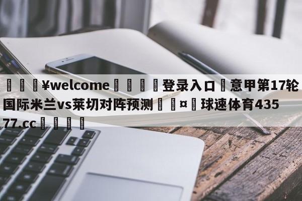 💥welcome🍖登录入口⛎意甲第17轮国际米兰vs莱切对阵预测🤮球速体育43577.cc🍦