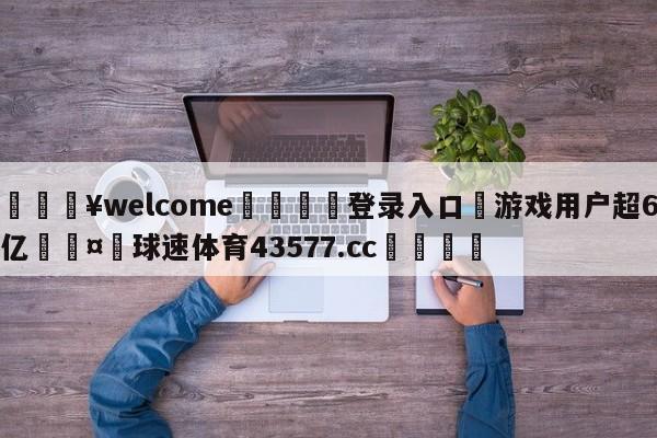 💥welcome🍖登录入口⛎游戏用户超6亿🤮球速体育43577.cc🍦