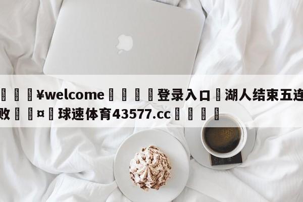 💥welcome🍖登录入口⛎湖人结束五连败🤮球速体育43577.cc🍦