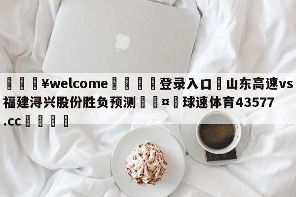 💥welcome🍖登录入口⛎山东高速vs福建浔兴股份胜负预测🤮球速体育43577.cc🍦