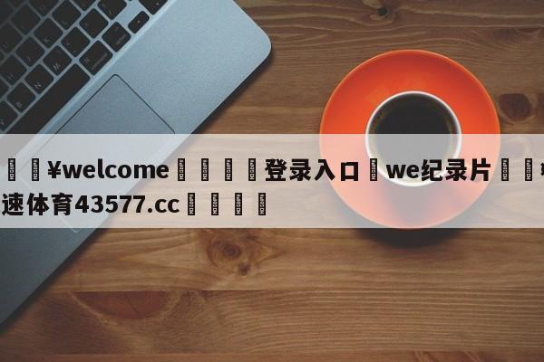 💥welcome🍖登录入口⛎we纪录片🤮球速体育43577.cc🍦