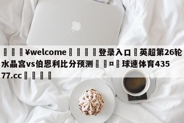 💥welcome🍖登录入口⛎英超第26轮水晶宫vs伯恩利比分预测🤮球速体育43577.cc🍦