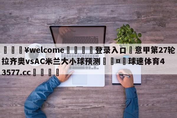 💥welcome🍖登录入口⛎意甲第27轮拉齐奥vsAC米兰大小球预测🤮球速体育43577.cc🍦