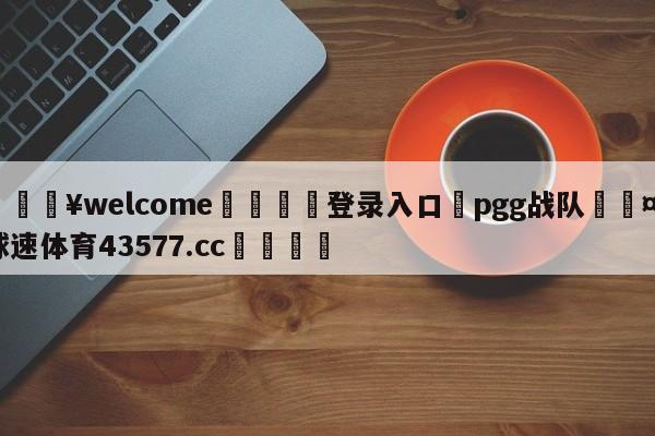 💥welcome🍖登录入口⛎pgg战队🤮球速体育43577.cc🍦