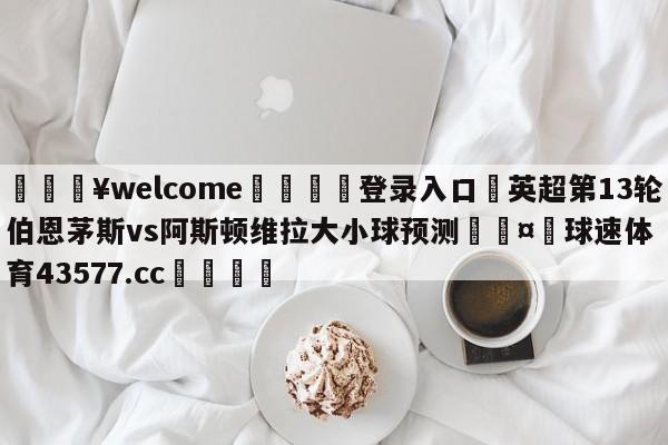 💥welcome🍖登录入口⛎英超第13轮伯恩茅斯vs阿斯顿维拉大小球预测🤮球速体育43577.cc🍦