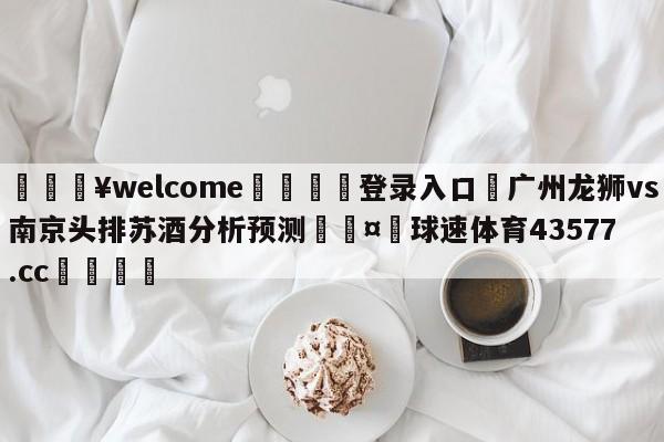 💥welcome🍖登录入口⛎广州龙狮vs南京头排苏酒分析预测🤮球速体育43577.cc🍦