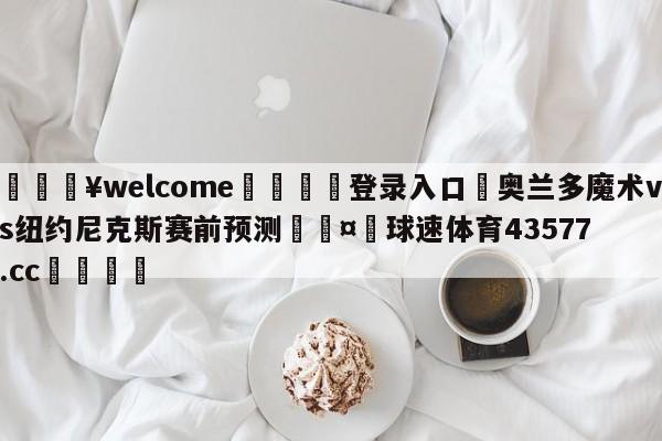 💥welcome🍖登录入口⛎奥兰多魔术vs纽约尼克斯赛前预测🤮球速体育43577.cc🍦