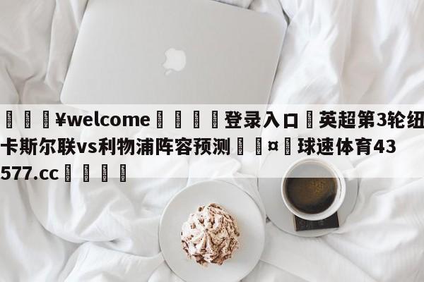 💥welcome🍖登录入口⛎英超第3轮纽卡斯尔联vs利物浦阵容预测🤮球速体育43577.cc🍦