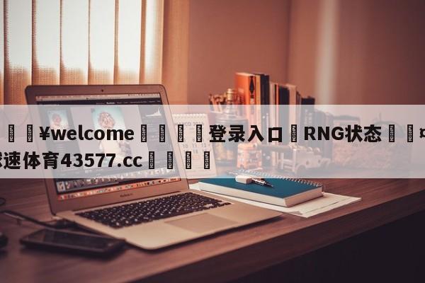 💥welcome🍖登录入口⛎RNG状态🤮球速体育43577.cc🍦