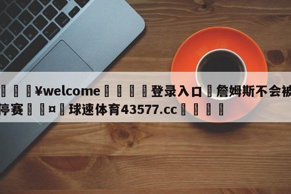 💥welcome🍖登录入口⛎詹姆斯不会被停赛🤮球速体育43577.cc🍦