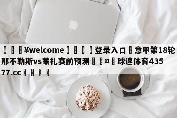 💥welcome🍖登录入口⛎意甲第18轮那不勒斯vs蒙扎赛前预测🤮球速体育43577.cc🍦