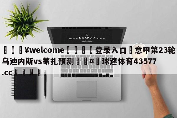 💥welcome🍖登录入口⛎意甲第23轮乌迪内斯vs蒙扎预测🤮球速体育43577.cc🍦