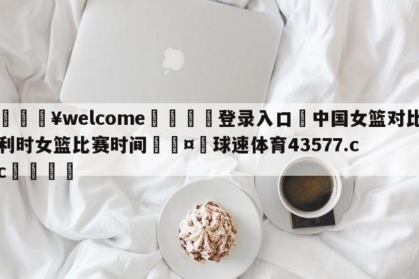 💥welcome🍖登录入口⛎中国女篮对比利时女篮比赛时间🤮球速体育43577.cc🍦