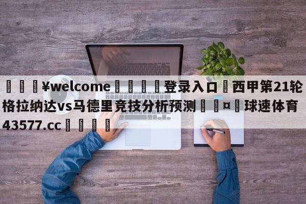 💥welcome🍖登录入口⛎西甲第21轮格拉纳达vs马德里竞技分析预测🤮球速体育43577.cc🍦