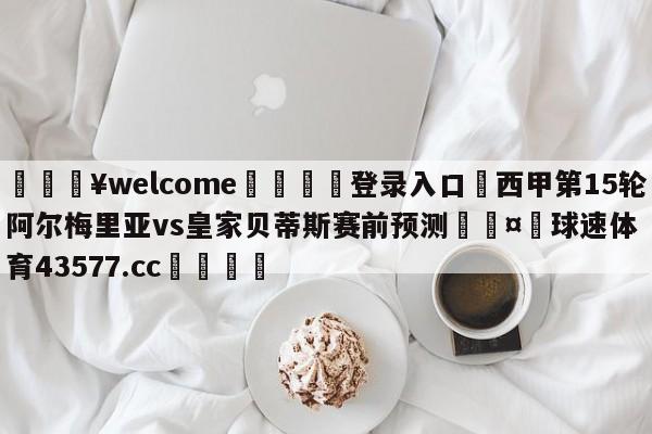 💥welcome🍖登录入口⛎西甲第15轮阿尔梅里亚vs皇家贝蒂斯赛前预测🤮球速体育43577.cc🍦