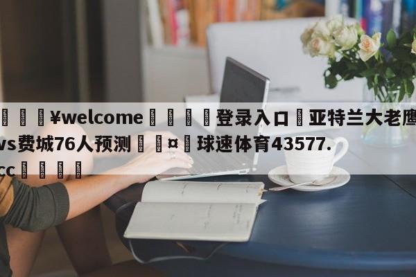 💥welcome🍖登录入口⛎亚特兰大老鹰vs费城76人预测🤮球速体育43577.cc🍦