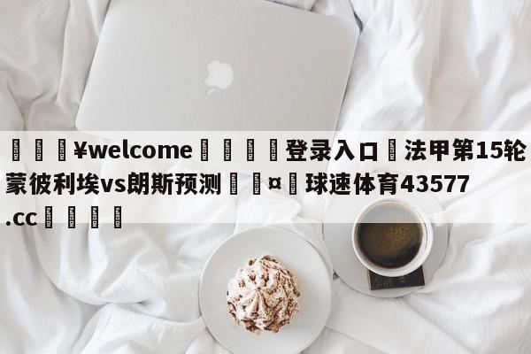 💥welcome🍖登录入口⛎法甲第15轮蒙彼利埃vs朗斯预测🤮球速体育43577.cc🍦