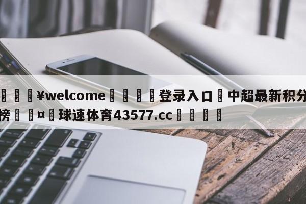 💥welcome🍖登录入口⛎中超最新积分榜🤮球速体育43577.cc🍦