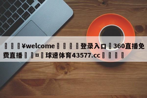 💥welcome🍖登录入口⛎360直播免费直播🤮球速体育43577.cc🍦