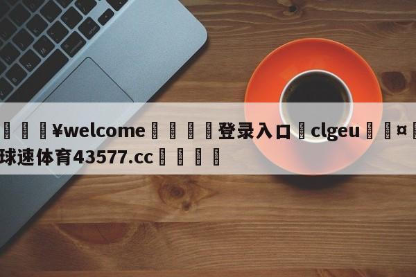 💥welcome🍖登录入口⛎clgeu🤮球速体育43577.cc🍦